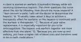 A client is started on warfarin (Coumadin) therapy while still receiving intravenous heparin. The client questions the nurse about the risk for bleeding. How should the nurse respond? A. "Your concern is valid. I will call the doctor to discontinue the heparin." B. "It usually takes about 3 days to achieve a therapeutic effect for warfarin, so the heparin is continued until the warfarin is therapeutic." C. "Because of your valve replacement, it is especially important for you to be anticoagulated. The heparin and warfarin together are more effective than one alone." D. "Because you are now up and walking, you have a higher risk of blood clots and therefore need to be on both medications."