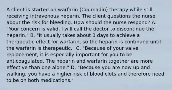 A client is started on warfarin (Coumadin) therapy while still receiving intravenous heparin. The client questions the nurse about the risk for bleeding. How should the nurse respond? A. "Your concern is valid. I will call the doctor to discontinue the heparin." B. "It usually takes about 3 days to achieve a therapeutic effect for warfarin, so the heparin is continued until the warfarin is therapeutic." C. "Because of your valve replacement, it is especially important for you to be anticoagulated. The heparin and warfarin together are more effective than one alone." D. "Because you are now up and walking, you have a higher risk of blood clots and therefore need to be on both medications."