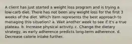 A client has just started a weight loss program and is trying a low-carb diet. There has not been any weight loss for the first 3 weeks of the diet. Which item represents the best approach to managing this situation? a. Wait another week to see if it's a true plateau. b. Increase physical activity. c. Change the dietary strategy, as early adherence predicts long-term adherence. d. Decrease calorie intake further.