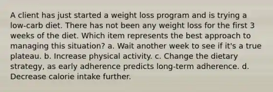 A client has just started a weight loss program and is trying a low-carb diet. There has not been any weight loss for the first 3 weeks of the diet. Which item represents the best approach to managing this situation? a. Wait another week to see if it's a true plateau. b. Increase physical activity. c. Change the dietary strategy, as early adherence predicts long-term adherence. d. Decrease calorie intake further.