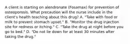 A client is starting on alendronate (Fosamax) for prevention of osteoporosis. What precaution will the nurse include in the client's health teaching about this drug? A. "Take with food or milk to prevent stomach upset." B. "Monitor the drug injection site for redness or itching." C. "Take the drug at night before you go to bed." D. "Do not lie down for at least 30 minutes after taking the drug."