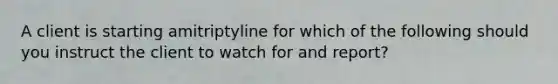 A client is starting amitriptyline for which of the following should you instruct the client to watch for and report?