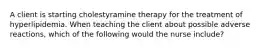 A client is starting cholestyramine therapy for the treatment of hyperlipidemia. When teaching the client about possible adverse reactions, which of the following would the nurse include?