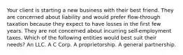 Your client is starting a new business with their best friend. They are concerned about liability and would prefer flow-through taxation because they expect to have losses in the first few years. They are not concerned about incurring self-employment taxes. Which of the following entities would best suit their needs? An LLC. A C Corp. A proprietorship. A general partnership.