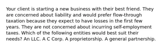 Your client is starting a new business with their best friend. They are concerned about liability and would prefer flow-through taxation because they expect to have losses in the first few years. They are not concerned about incurring self-employment taxes. Which of the following entities would best suit their needs? An LLC. A C Corp. A proprietorship. A general partnership.