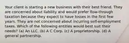 Your client is starting a new business with their best friend. They are concerned about liability and would prefer flow-through taxation because they expect to have losses in the first few years. They are not concerned about incurring self-employment taxes. Which of the following entities would best suit their needs? (a) An LLC. (b) A C Corp. (c) A proprietorship. (d) A general partnership.