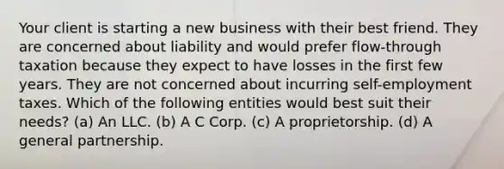 Your client is starting a new business with their best friend. They are concerned about liability and would prefer flow-through taxation because they expect to have losses in the first few years. They are not concerned about incurring self-employment taxes. Which of the following entities would best suit their needs? (a) An LLC. (b) A C Corp. (c) A proprietorship. (d) A general partnership.