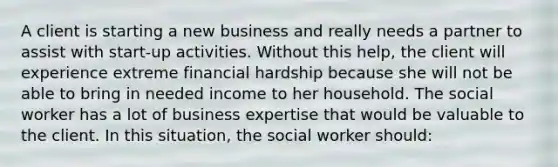 A client is starting a new business and really needs a partner to assist with start-up activities. Without this help, the client will experience extreme financial hardship because she will not be able to bring in needed income to her household. The social worker has a lot of business expertise that would be valuable to the client. In this situation, the social worker should: