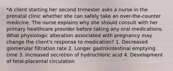 *A client starting her second trimester asks a nurse in the prenatal clinic whether she can safely take an over-the-counter medicine. The nurse explains why she should consult with her primary healthcare provider before taking any oral medications. What physiologic alteration associated with pregnancy may change the client's response to medication? 1. Decreased glomerular filtration rate 2. Longer gastrointestinal emptying time 3. Increased secretion of hydrochloric acid 4. Development of fetal-placental circulation