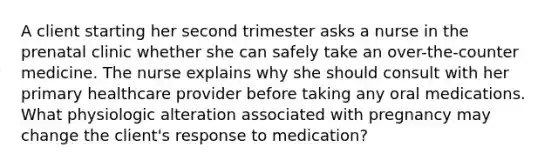 A client starting her second trimester asks a nurse in the prenatal clinic whether she can safely take an over-the-counter medicine. The nurse explains why she should consult with her primary healthcare provider before taking any oral medications. What physiologic alteration associated with pregnancy may change the client's response to medication?