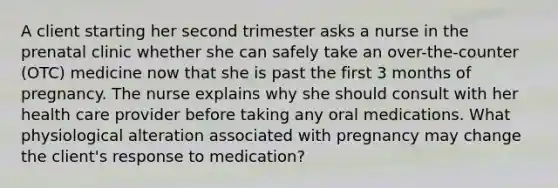 A client starting her second trimester asks a nurse in the prenatal clinic whether she can safely take an over-the-counter (OTC) medicine now that she is past the first 3 months of pregnancy. The nurse explains why she should consult with her health care provider before taking any oral medications. What physiological alteration associated with pregnancy may change the client's response to medication?