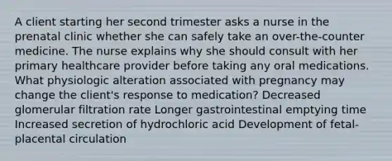 A client starting her second trimester asks a nurse in the prenatal clinic whether she can safely take an over-the-counter medicine. The nurse explains why she should consult with her primary healthcare provider before taking any oral medications. What physiologic alteration associated with pregnancy may change the client's response to medication? Decreased glomerular filtration rate Longer gastrointestinal emptying time Increased secretion of hydrochloric acid Development of fetal-placental circulation