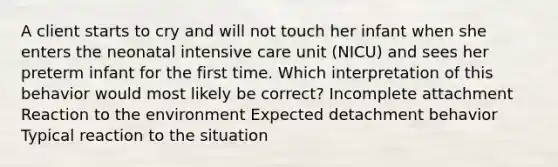 A client starts to cry and will not touch her infant when she enters the neonatal intensive care unit (NICU) and sees her preterm infant for the first time. Which interpretation of this behavior would most likely be correct? Incomplete attachment Reaction to the environment Expected detachment behavior Typical reaction to the situation