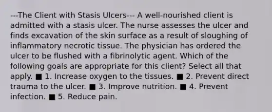 ---The Client with Stasis Ulcers--- A well-nourished client is admitted with a stasis ulcer. The nurse assesses the ulcer and finds excavation of the skin surface as a result of sloughing of inflammatory necrotic tissue. The physician has ordered the ulcer to be flushed with a fibrinolytic agent. Which of the following goals are appropriate for this client? Select all that apply. ■ 1. Increase oxygen to the tissues. ■ 2. Prevent direct trauma to the ulcer. ■ 3. Improve nutrition. ■ 4. Prevent infection. ■ 5. Reduce pain.