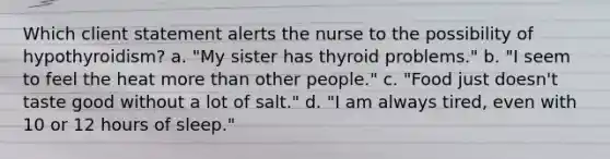 Which client statement alerts the nurse to the possibility of hypothyroidism? a. "My sister has thyroid problems." b. "I seem to feel the heat more than other people." c. "Food just doesn't taste good without a lot of salt." d. "I am always tired, even with 10 or 12 hours of sleep."