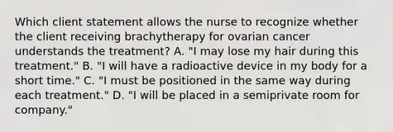 Which client statement allows the nurse to recognize whether the client receiving brachytherapy for ovarian cancer understands the treatment? A. "I may lose my hair during this treatment." B. "I will have a radioactive device in my body for a short time." C. "I must be positioned in the same way during each treatment." D. "I will be placed in a semiprivate room for company."