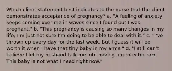 Which client statement best indicates to the nurse that the client demonstrates acceptance of pregnancy? a. "A feeling of anxiety keeps coming over me in waves since I found out I was pregnant." b. "This pregnancy is causing so many changes in my life; I'm just not sure I'm going to be able to deal with it." c. "I've thrown up every day for the last week, but I guess it will be worth it when I have that tiny baby in my arms." d. "I still can't believe I let my husband talk me into having unprotected sex. This baby is not what I need right now."