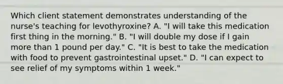 Which client statement demonstrates understanding of the nurse's teaching for levothyroxine? A. "I will take this medication first thing in the morning." B. "I will double my dose if I gain more than 1 pound per day." C. "It is best to take the medication with food to prevent gastrointestinal upset." D. "I can expect to see relief of my symptoms within 1 week."