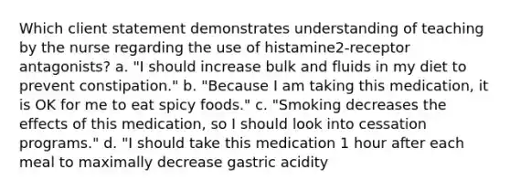 Which client statement demonstrates understanding of teaching by the nurse regarding the use of histamine2-receptor antagonists? a. "I should increase bulk and fluids in my diet to prevent constipation." b. "Because I am taking this medication, it is OK for me to eat spicy foods." c. "Smoking decreases the effects of this medication, so I should look into cessation programs." d. "I should take this medication 1 hour after each meal to maximally decrease gastric acidity