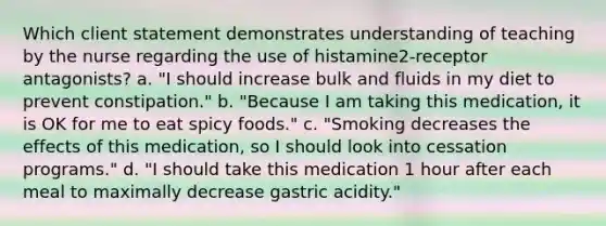 Which client statement demonstrates understanding of teaching by the nurse regarding the use of histamine2-receptor antagonists? a. "I should increase bulk and fluids in my diet to prevent constipation." b. "Because I am taking this medication, it is OK for me to eat spicy foods." c. "Smoking decreases the effects of this medication, so I should look into cessation programs." d. "I should take this medication 1 hour after each meal to maximally decrease gastric acidity."