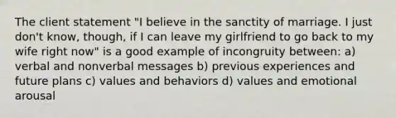 The client statement "I believe in the sanctity of marriage. I just don't know, though, if I can leave my girlfriend to go back to my wife right now" is a good example of incongruity between: a) verbal and nonverbal messages b) previous experiences and future plans c) values and behaviors d) values and emotional arousal