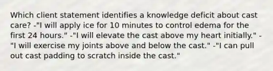 Which client statement identifies a knowledge deficit about cast care? -"I will apply ice for 10 minutes to control edema for the first 24 hours." -"I will elevate the cast above my heart initially." -"I will exercise my joints above and below the cast." -"I can pull out cast padding to scratch inside the cast."