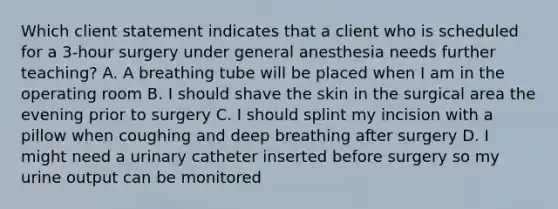 Which client statement indicates that a client who is scheduled for a 3-hour surgery under general anesthesia needs further teaching? A. A breathing tube will be placed when I am in the operating room B. I should shave the skin in the surgical area the evening prior to surgery C. I should splint my incision with a pillow when coughing and deep breathing after surgery D. I might need a urinary catheter inserted before surgery so my urine output can be monitored