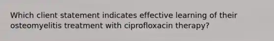 Which client statement indicates effective learning of their osteomyelitis treatment with ciprofloxacin therapy?