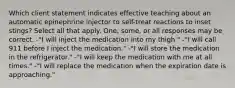 Which client statement indicates effective teaching about an automatic epinephrine injector to self-treat reactions to inset stings? Select all that apply. One, some, or all responses may be correct. -"I will inject the medication into my thigh." -"I will call 911 before I inject the medication." -"I will store the medication in the refrigerator." -"I will keep the medication with me at all times." -"I will replace the medication when the expiration date is approaching."