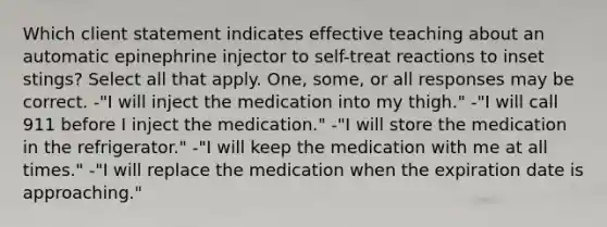 Which client statement indicates effective teaching about an automatic epinephrine injector to self-treat reactions to inset stings? Select all that apply. One, some, or all responses may be correct. -"I will inject the medication into my thigh." -"I will call 911 before I inject the medication." -"I will store the medication in the refrigerator." -"I will keep the medication with me at all times." -"I will replace the medication when the expiration date is approaching."