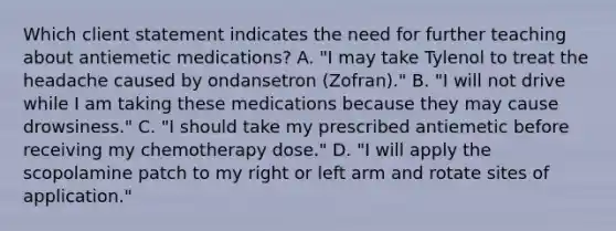 Which client statement indicates the need for further teaching about antiemetic medications? A. "I may take Tylenol to treat the headache caused by ondansetron (Zofran)." B. "I will not drive while I am taking these medications because they may cause drowsiness." C. "I should take my prescribed antiemetic before receiving my chemotherapy dose." D. "I will apply the scopolamine patch to my right or left arm and rotate sites of application."