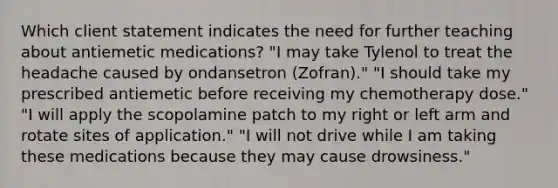 Which client statement indicates the need for further teaching about antiemetic medications? "I may take Tylenol to treat the headache caused by ondansetron (Zofran)." "I should take my prescribed antiemetic before receiving my chemotherapy dose." "I will apply the scopolamine patch to my right or left arm and rotate sites of application." "I will not drive while I am taking these medications because they may cause drowsiness."