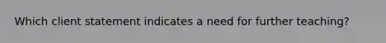 Which client statement indicates a need for further teaching?