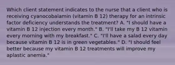 Which client statement indicates to the nurse that a client who is receiving cyanocobalamin (vitamin B 12) therapy for an intrinsic factor deficiency understands the treatment? A. "I should have a vitamin B 12 injection every month." B. "I'll take my B 12 vitamin every morning with my breakfast." C. "I'll have a salad every day because vitamin B 12 is in green vegetables." D. "I should feel better because my vitamin B 12 treatments will improve my aplastic anemia."