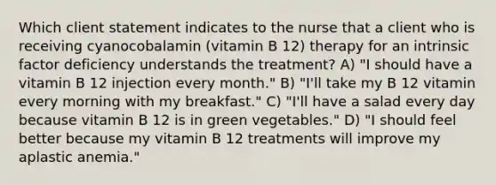 Which client statement indicates to the nurse that a client who is receiving cyanocobalamin (vitamin B 12) therapy for an intrinsic factor deficiency understands the treatment? A) "I should have a vitamin B 12 injection every month." B) "I'll take my B 12 vitamin every morning with my breakfast." C) "I'll have a salad every day because vitamin B 12 is in green vegetables." D) "I should feel better because my vitamin B 12 treatments will improve my aplastic anemia."