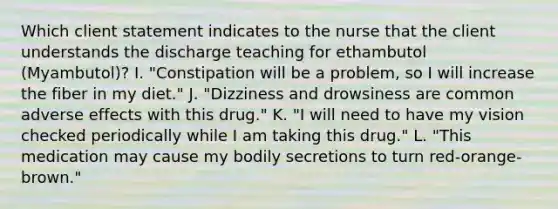 Which client statement indicates to the nurse that the client understands the discharge teaching for ethambutol (Myambutol)? I. "Constipation will be a problem, so I will increase the fiber in my diet." J. "Dizziness and drowsiness are common adverse effects with this drug." K. "I will need to have my vision checked periodically while I am taking this drug." L. "This medication may cause my bodily secretions to turn red-orange-brown."