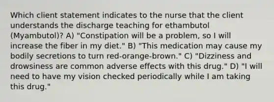 Which client statement indicates to the nurse that the client understands the discharge teaching for ethambutol (Myambutol)? A) "Constipation will be a problem, so I will increase the fiber in my diet." B) "This medication may cause my bodily secretions to turn red-orange-brown." C) "Dizziness and drowsiness are common adverse effects with this drug." D) "I will need to have my vision checked periodically while I am taking this drug."