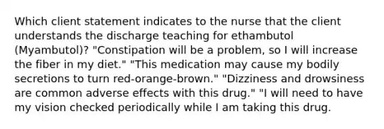 Which client statement indicates to the nurse that the client understands the discharge teaching for ethambutol (Myambutol)? "Constipation will be a problem, so I will increase the fiber in my diet." "This medication may cause my bodily secretions to turn red-orange-brown." "Dizziness and drowsiness are common adverse effects with this drug." "I will need to have my vision checked periodically while I am taking this drug.