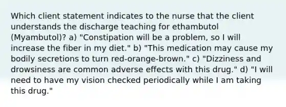 Which client statement indicates to the nurse that the client understands the discharge teaching for ethambutol (Myambutol)? a) "Constipation will be a problem, so I will increase the fiber in my diet." b) "This medication may cause my bodily secretions to turn red-orange-brown." c) "Dizziness and drowsiness are common adverse effects with this drug." d) "I will need to have my vision checked periodically while I am taking this drug."