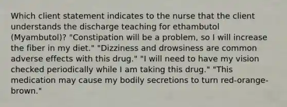 Which client statement indicates to the nurse that the client understands the discharge teaching for ethambutol (Myambutol)? "Constipation will be a problem, so I will increase the fiber in my diet." "Dizziness and drowsiness are common adverse effects with this drug." "I will need to have my vision checked periodically while I am taking this drug." "This medication may cause my bodily secretions to turn red-orange-brown."