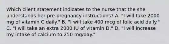 Which client statement indicates to the nurse that the she understands her pre-pregnancy instructions? A. "I will take 2000 mg of vitamin C daily." B. "I will take 400 mcg of folic acid daily." C. "I will take an extra 2000 IU of vitamin D." D. "I will increase my intake of calcium to 250 mg/day."