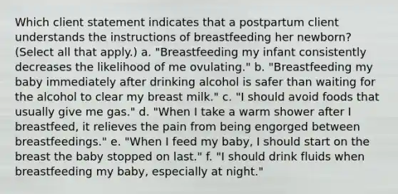 Which client statement indicates that a postpartum client understands the instructions of breastfeeding her newborn? (Select all that apply.) a. "Breastfeeding my infant consistently decreases the likelihood of me ovulating." b. "Breastfeeding my baby immediately after drinking alcohol is safer than waiting for the alcohol to clear my breast milk." c. "I should avoid foods that usually give me gas." d. "When I take a warm shower after I breastfeed, it relieves the pain from being engorged between breastfeedings." e. "When I feed my baby, I should start on the breast the baby stopped on last." f. "I should drink fluids when breastfeeding my baby, especially at night." ​