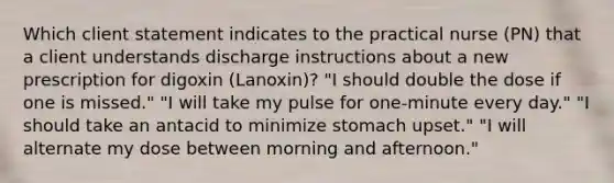 Which client statement indicates to the practical nurse (PN) that a client understands discharge instructions about a new prescription for digoxin (Lanoxin)? "I should double the dose if one is missed." "I will take my pulse for one-minute every day." "I should take an antacid to minimize stomach upset." "I will alternate my dose between morning and afternoon."