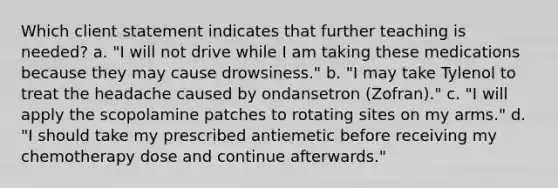 Which client statement indicates that further teaching is needed? a. "I will not drive while I am taking these medications because they may cause drowsiness." b. "I may take Tylenol to treat the headache caused by ondansetron (Zofran)." c. "I will apply the scopolamine patches to rotating sites on my arms." d. "I should take my prescribed antiemetic before receiving my chemotherapy dose and continue afterwards."