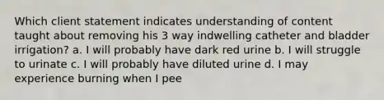 Which client statement indicates understanding of content taught about removing his 3 way indwelling catheter and bladder irrigation? a. I will probably have dark red urine b. I will struggle to urinate c. I will probably have diluted urine d. I may experience burning when I pee