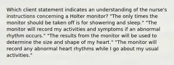 Which client statement indicates an understanding of the nurse's instructions concerning a Holter monitor? "The only times the monitor should be taken off is for showering and sleep." "The monitor will record my activities and symptoms if an abnormal rhythm occurs." "The results from the monitor will be used to determine the size and shape of my heart." "The monitor will record any abnormal heart rhythms while I go about my usual activities."