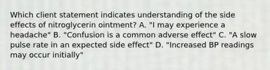 Which client statement indicates understanding of the side effects of nitroglycerin ointment? A. "I may experience a headache" B. "Confusion is a common adverse effect" C. "A slow pulse rate in an expected side effect" D. "Increased BP readings may occur initially"