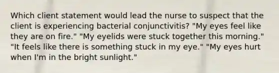 Which client statement would lead the nurse to suspect that the client is experiencing bacterial conjunctivitis? "My eyes feel like they are on fire." "My eyelids were stuck together this morning." "It feels like there is something stuck in my eye." "My eyes hurt when I'm in the bright sunlight."