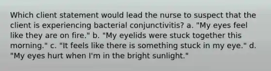 Which client statement would lead the nurse to suspect that the client is experiencing bacterial conjunctivitis? a. "My eyes feel like they are on fire." b. "My eyelids were stuck together this morning." c. "It feels like there is something stuck in my eye." d. "My eyes hurt when I'm in the bright sunlight."