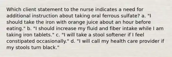 Which client statement to the nurse indicates a need for additional instruction about taking oral ferrous sulfate? a. "I should take the iron with orange juice about an hour before eating." b. "I should increase my fluid and fiber intake while I am taking iron tablets." c. "I will take a stool softener if I feel constipated occasionally." d. "I will call my health care provider if my stools turn black."